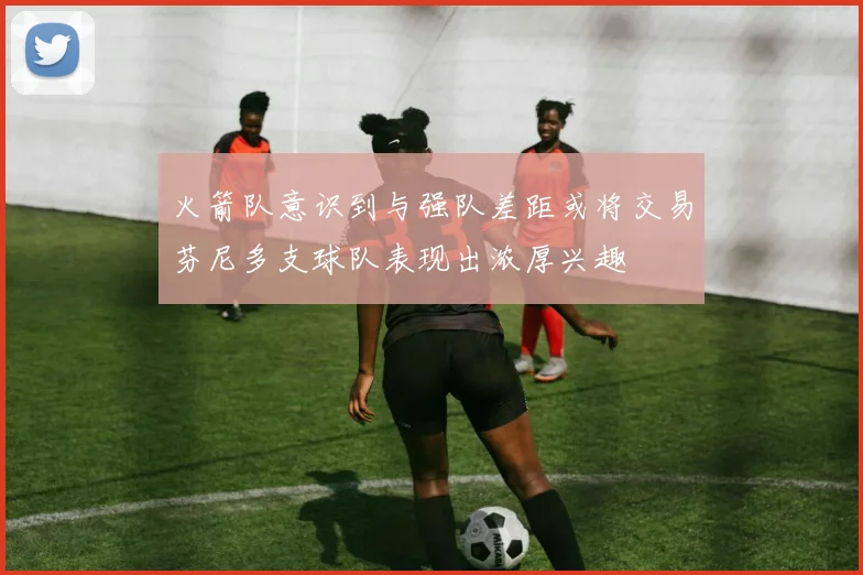 火箭队意识到与强队差距或将交易芬尼多支球队表现出浓厚兴趣