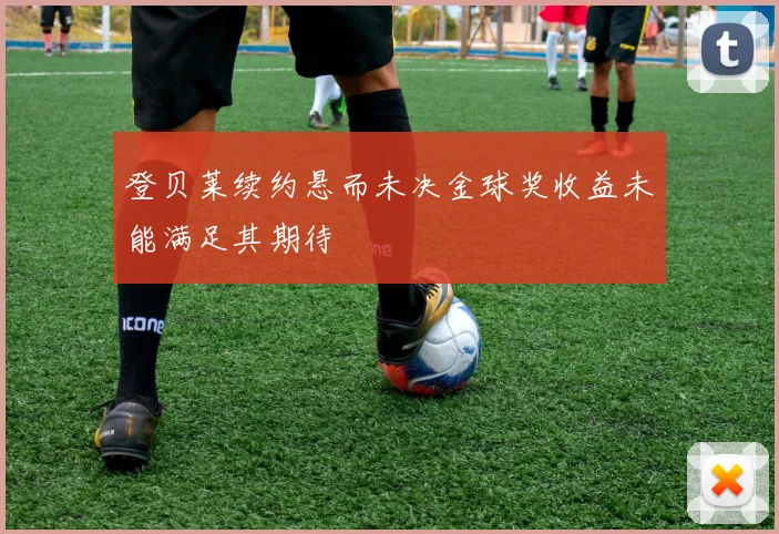 登贝莱续约悬而未决金球奖收益未能满足其期待