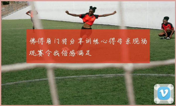 佛得角门将分享训练心得母亲现场观赛令我倍感满足
