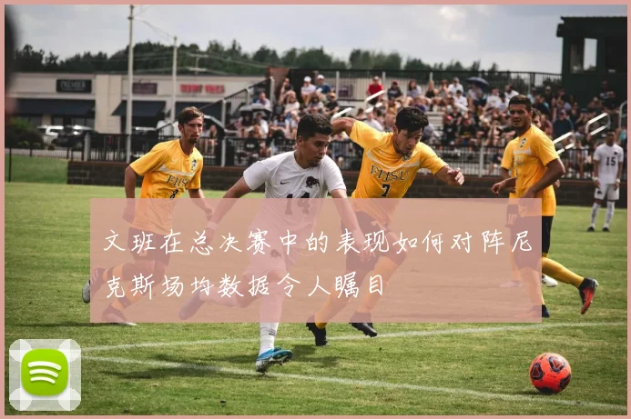 文班在总决赛中的表现如何对阵尼克斯场均数据令人瞩目