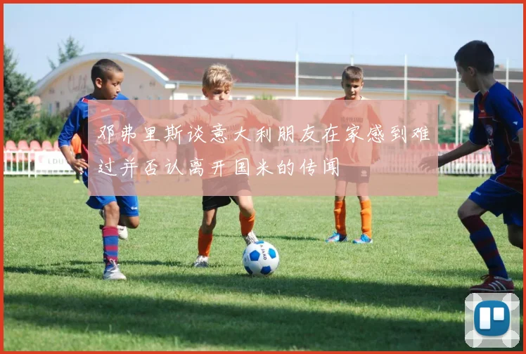邓弗里斯谈意大利朋友在家感到难过并否认离开国米的传闻