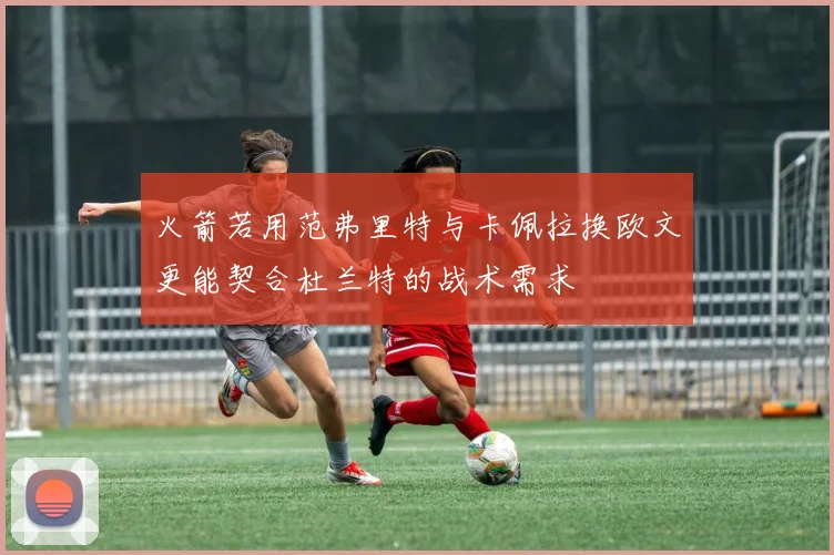 火箭若用范弗里特与卡佩拉换欧文更能契合杜兰特的战术需求