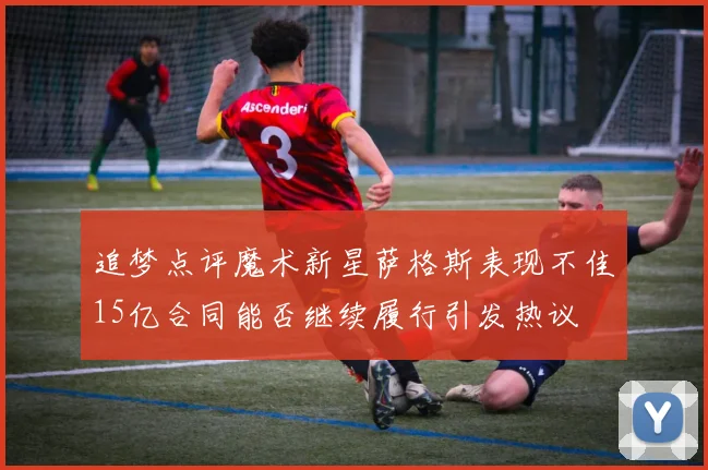 追梦点评魔术新星萨格斯表现不佳15亿合同能否继续履行引发热议