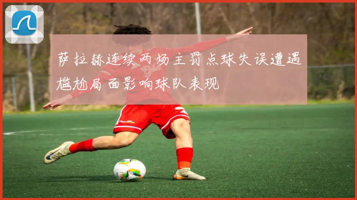 萨拉赫连续两场主罚点球失误遭遇尴尬局面影响球队表现