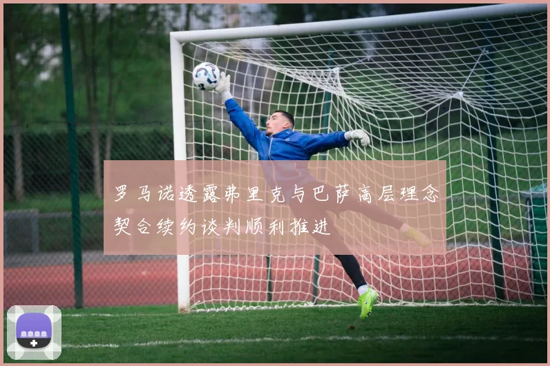 罗马诺透露弗里克与巴萨高层理念契合续约谈判顺利推进