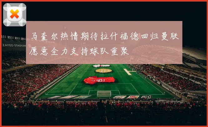 马奎尔热情期待拉什福德回归曼联愿意全力支持球队重聚