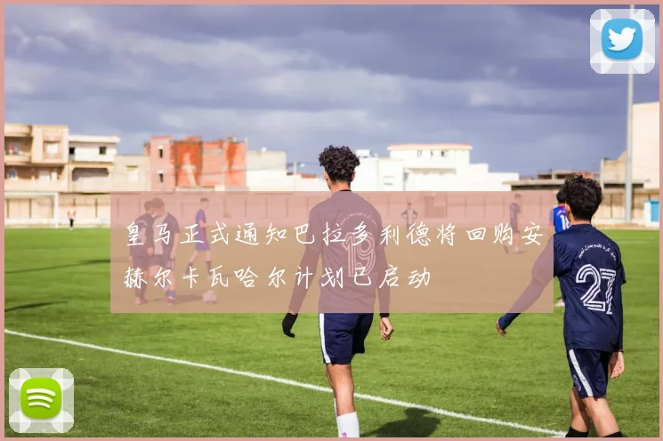 皇马正式通知巴拉多利德将回购安赫尔卡瓦哈尔计划已启动