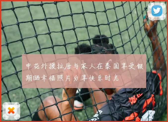申花外援拉唐与家人在泰国享受假期晒幸福照片分享快乐时光