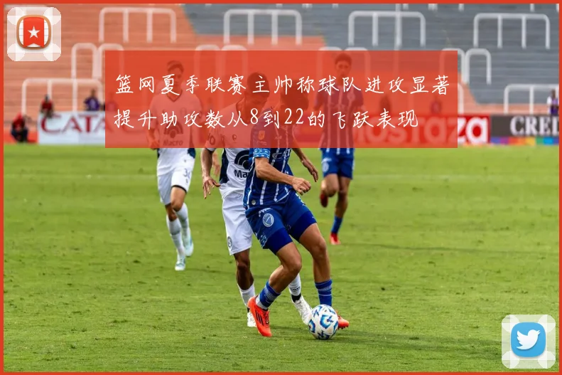 篮网夏季联赛主帅称球队进攻显著提升助攻数从8到22的飞跃表现