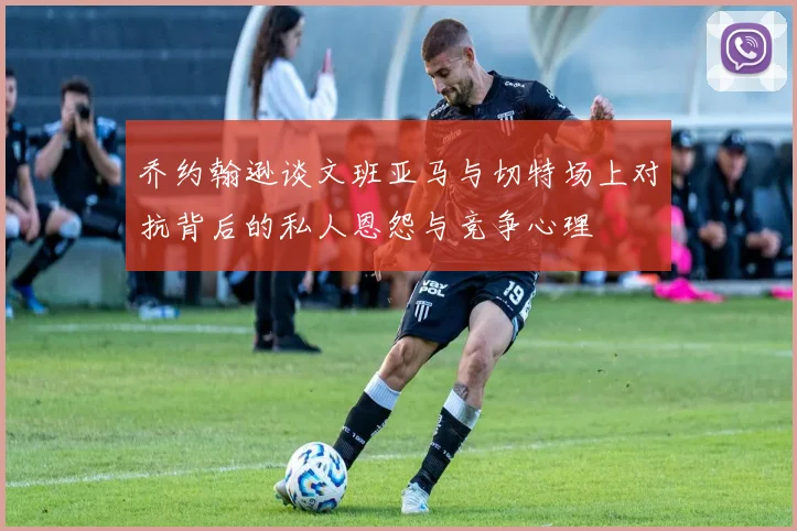 乔约翰逊谈文班亚马与切特场上对抗背后的私人恩怨与竞争心理