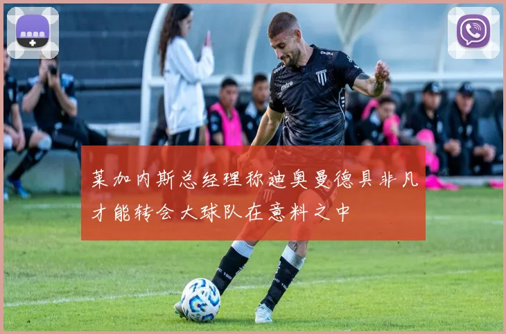 莱加内斯总经理称迪奥曼德具非凡才能转会大球队在意料之中