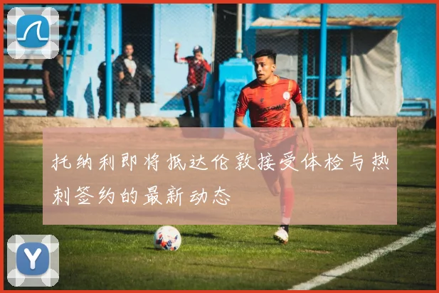 托纳利即将抵达伦敦接受体检与热刺签约的最新动态