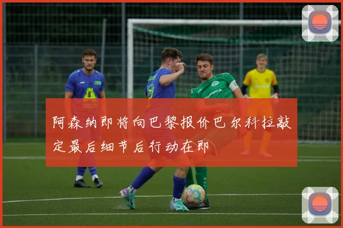 阿森纳即将向巴黎报价巴尔科拉敲定最后细节后行动在即