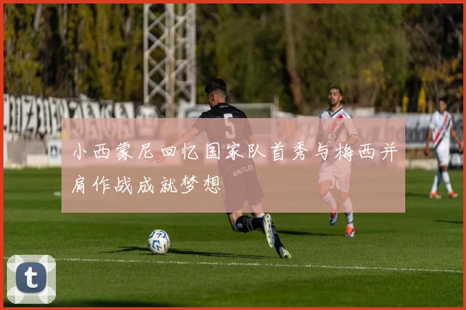 小西蒙尼回忆国家队首秀与梅西并肩作战成就梦想