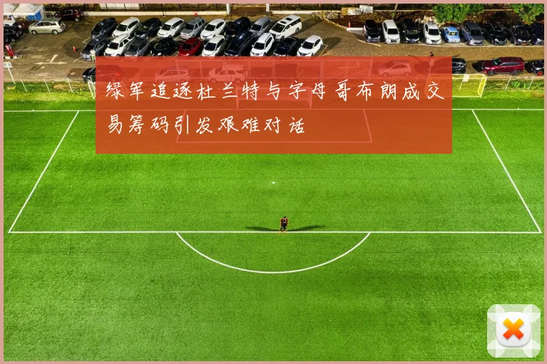 绿军追逐杜兰特与字母哥布朗成交易筹码引发艰难对话