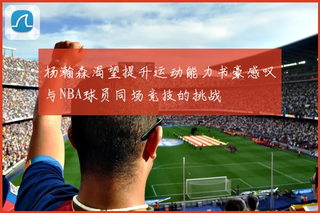 杨瀚森渴望提升运动能力书豪感叹与NBA球员同场竞技的挑战