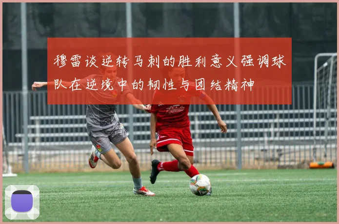 穆雷谈逆转马刺的胜利意义强调球队在逆境中的韧性与团结精神