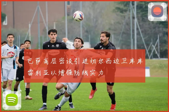巴萨高层密谈引进切尔西边卫库库雷利亚以增强防线实力