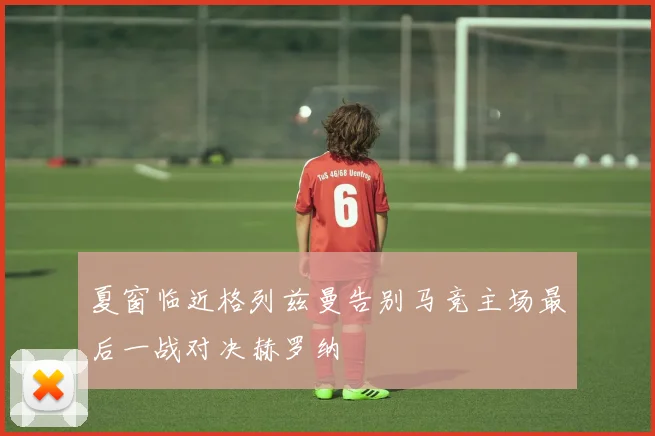 夏窗临近格列兹曼告别马竞主场最后一战对决赫罗纳