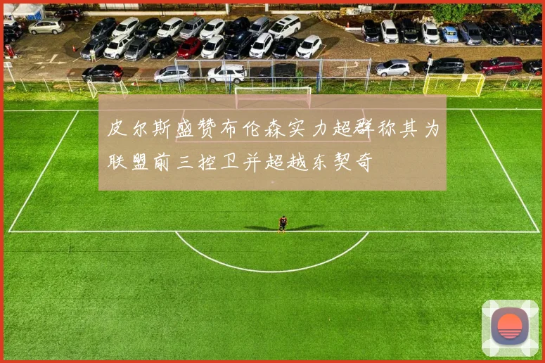 皮尔斯盛赞布伦森实力超群称其为联盟前三控卫并超越东契奇
