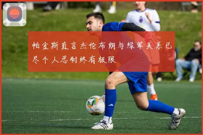 帕金斯直言杰伦布朗与绿军关系已尽个人忍耐终有极限