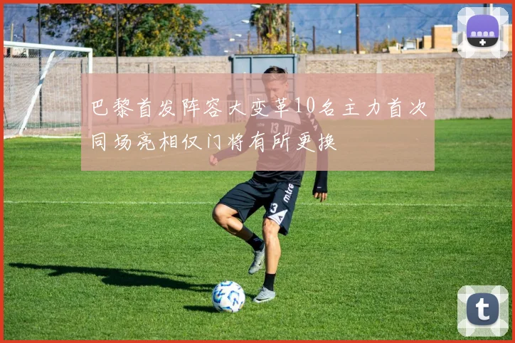 巴黎首发阵容大变革10名主力首次同场亮相仅门将有所更换