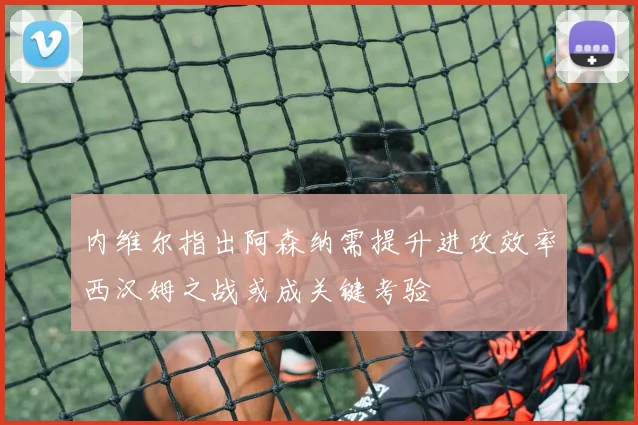 内维尔指出阿森纳需提升进攻效率西汉姆之战或成关键考验