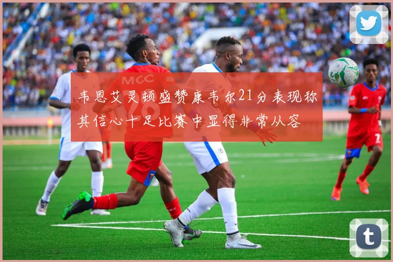 韦恩艾灵顿盛赞康韦尔21分表现称其信心十足比赛中显得非常从容